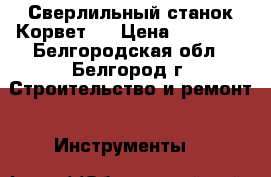 Сверлильный станок Корвет44 › Цена ­ 15 500 - Белгородская обл., Белгород г. Строительство и ремонт » Инструменты   